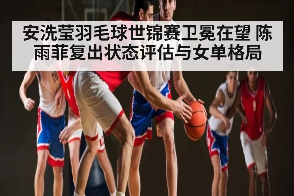 安洗莹羽毛球世锦赛卫冕在望 陈雨菲复出状态评估与女单格局